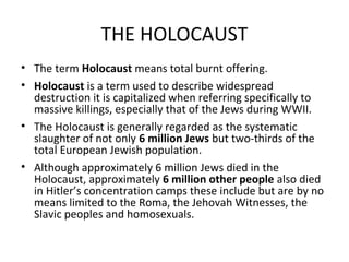 THE HOLOCAUST 
• The term Holocaust means total burnt offering. 
• Holocaust is a term used to describe widespread 
destruction it is capitalized when referring specifically to 
massive killings, especially that of the Jews during WWII. 
• The Holocaust is generally regarded as the systematic 
slaughter of not only 6 million Jews but two-thirds of the 
total European Jewish population. 
• Although approximately 6 million Jews died in the 
Holocaust, approximately 6 million other people also died 
in Hitler’s concentration camps these include but are by no 
means limited to the Roma, the Jehovah Witnesses, the 
Slavic peoples and homosexuals. 
 