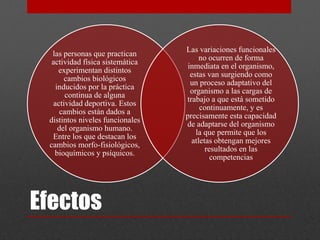 las personas que practican 
actividad física sistemática 
experimentan distintos 
cambios biológicos 
inducidos por la práctica 
continua de alguna 
actividad deportiva. Estos 
cambios están dados a 
distintos niveles funcionales 
del organismo humano. 
Entre los que destacan los 
cambios morfo-fisiológicos, 
bioquímicos y psíquicos. 
Efectos 
Las variaciones funcionales 
no ocurren de forma 
inmediata en el organismo, 
estas van surgiendo como 
un proceso adaptativo del 
organismo a las cargas de 
trabajo a que está sometido 
continuamente, y es 
precisamente esta capacidad 
de adaptarse del organismo 
la que permite que los 
atletas obtengan mejores 
resultados en las 
competencias 
 