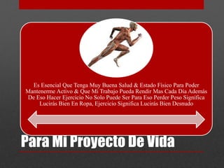 Es Esencial Que Tenga Muy Buena Salud & Estado Físico Para Poder 
Mantenerme Activo & Que Mi Trabajo Pueda Rendir Mas Cada Día Además 
De Eso Hacer Ejercicio No Solo Puede Ser Para Eso Perder Peso Significa 
Lucirás Bien En Ropa, Ejercicio Significa Lucirás Bien Desnudo 
Para Mi Proyecto De Vida 
 