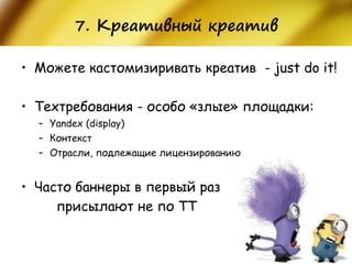 7. Креативный креатив 
•Можете кастомизиривать креатив - just do it! 
•Техтребования - особо «злые» площадки: 
–Yandex (display) 
–Контекст 
–Отрасли, подлежащие лицензированию 
•Часто баннеры в первый раз 
присылают не по ТТ  