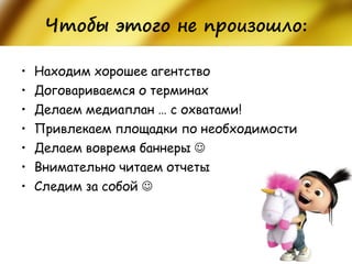 Чтобы этого не произошло: 
•Находим хорошее агентство 
•Договариваемся о терминах 
•Делаем медиаплан … с охватами! 
•Привлекаем площадки по необходимости 
•Делаем вовремя баннеры  
•Внимательно читаем отчеты 
•Следим за собой   