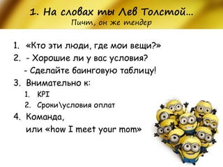1. На словах ты Лев Толстой… Пичт, он же тендер 
1.«Кто эти люди, где мои вещи?» 
2.- Хорошие ли у вас условия? 
- Сделайте баинговую таблицу! 
3.Внимательно к: 
1.KPI 
2.Срокиусловия оплат 
4.Команда, 
или «how I meet your mom»  