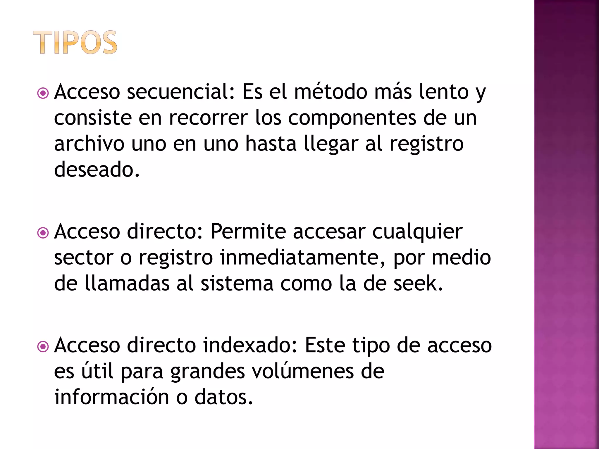  Acceso secuencial: Es el método más lento y
consiste en recorrer los componentes de un
archivo uno en uno hasta llegar al registro
deseado.
Acceso directo: Permite accesar cualquier
sector o registro inmediatamente, por medio
de llamadas al sistema como la de seek.
Acceso directo indexado: Este tipo de acceso
es útil para grandes volúmenes de
información o datos.