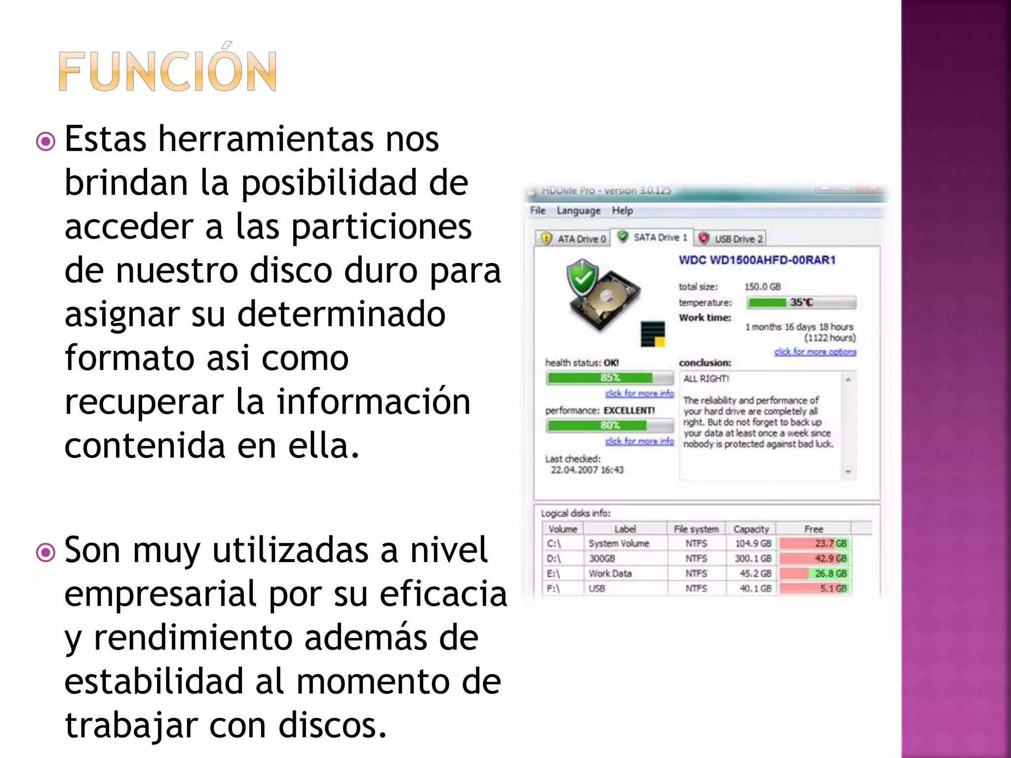  Estas herramientas nos
brindan la posibilidad de
acceder a las particiones
de nuestro disco duro para
asignar su determinado
formato asi como
recuperar la información
contenida en ella.
Son muy utilizadas a nivel
empresarial por su eficacia
y rendimiento además de
estabilidad al momento de
trabajar con discos.