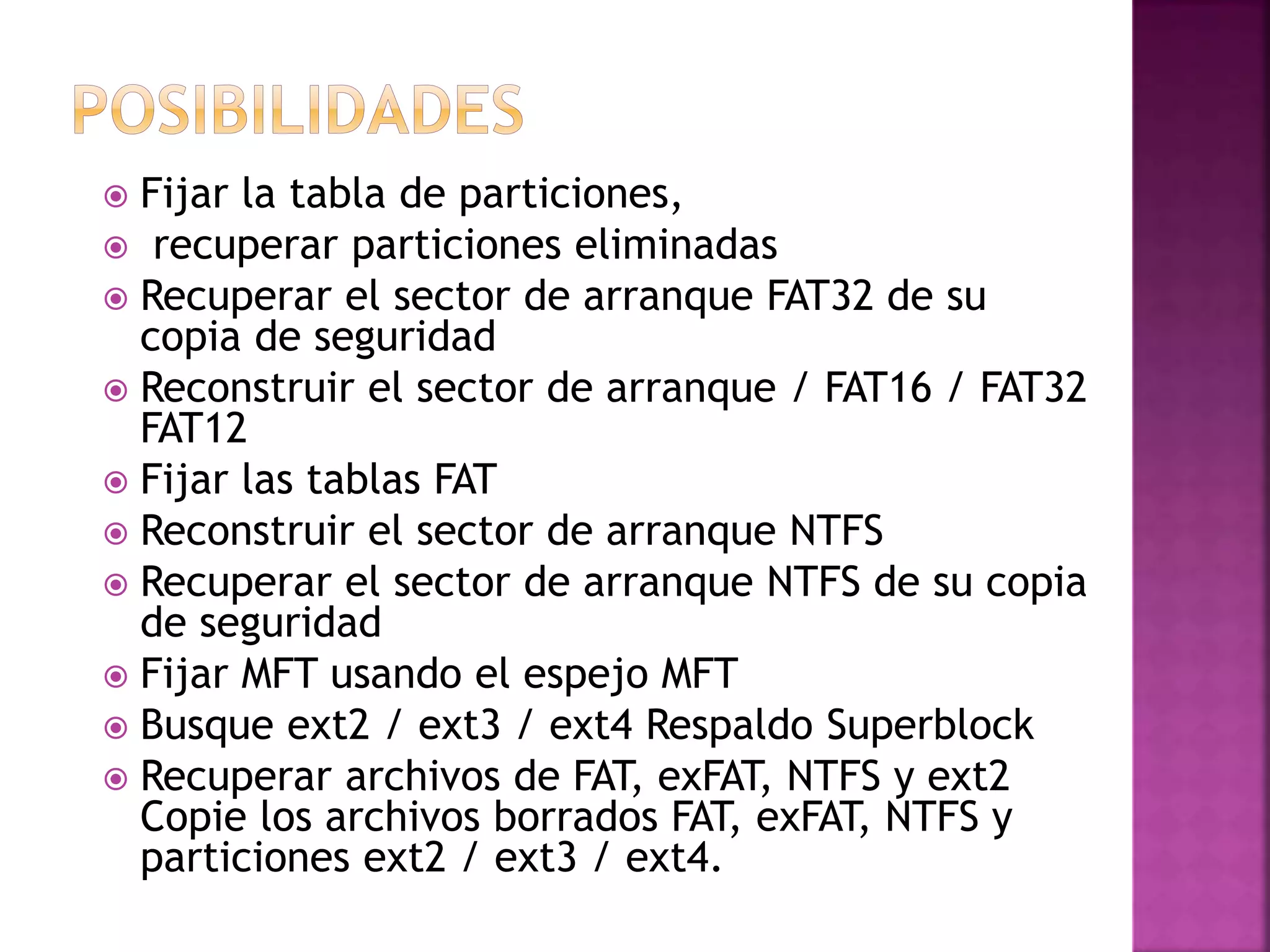  Fijar la tabla de particiones,
recuperar particiones eliminadas
Recuperar el sector de arranque FAT32 de su
copia de seguridad
Reconstruir el sector de arranque / FAT16 / FAT32
FAT12
Fijar las tablas FAT
Reconstruir el sector de arranque NTFS
Recuperar el sector de arranque NTFS de su copia
de seguridad
Fijar MFT usando el espejo MFT
Busque ext2 / ext3 / ext4 Respaldo Superblock
Recuperar archivos de FAT, exFAT, NTFS y ext2
Copie los archivos borrados FAT, exFAT, NTFS y
particiones ext2 / ext3 / ext4.