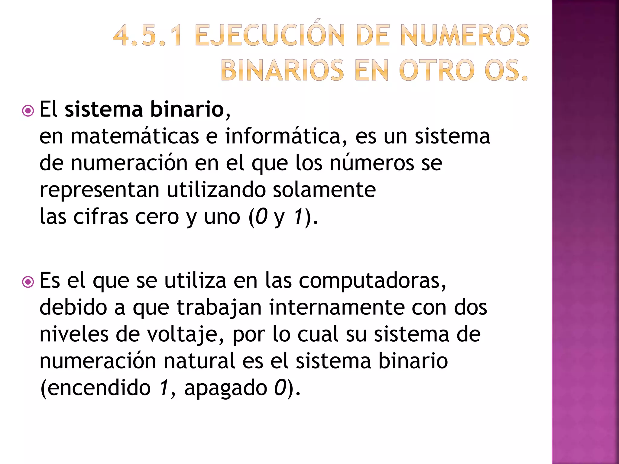  El sistema binario,
en matemáticas e informática, es un sistema
de numeración en el que los números se
representan utilizando solamente
las cifras cero y uno (0 y 1).
Es el que se utiliza en las computadoras,
debido a que trabajan internamente con dos
niveles de voltaje, por lo cual su sistema de
numeración natural es el sistema binario
(encendido 1, apagado 0).