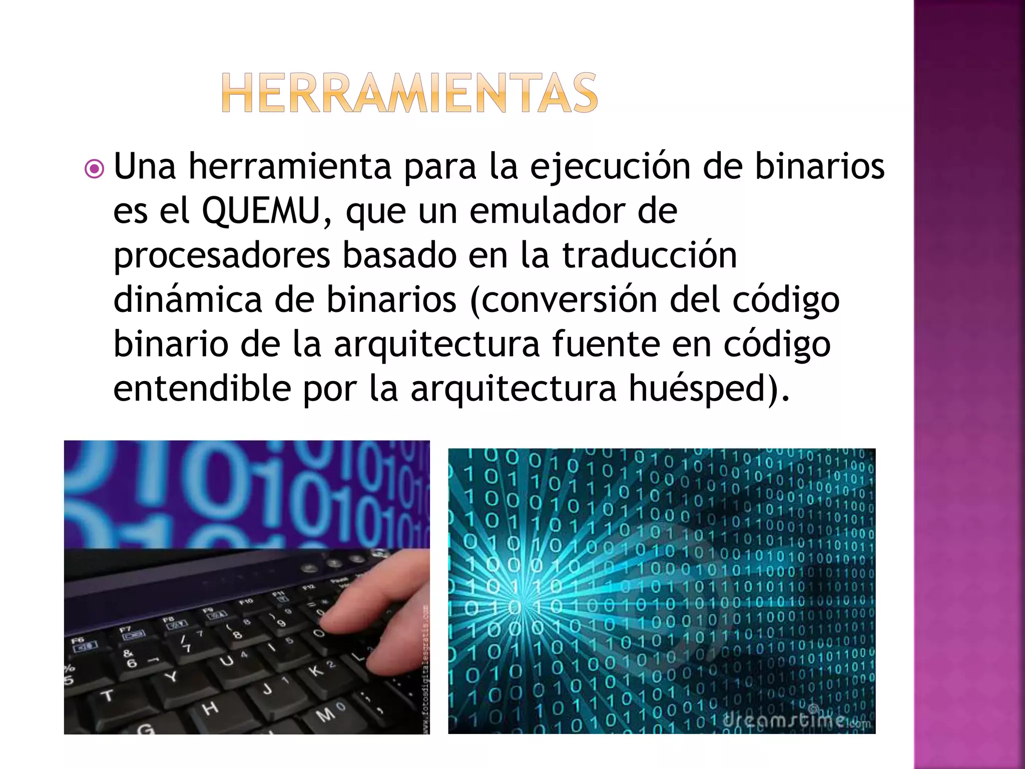  Una herramienta para la ejecución de binarios
es el QUEMU, que un emulador de
procesadores basado en la traducción
dinámica de binarios (conversión del código
binario de la arquitectura fuente en código
entendible por la arquitectura huésped).