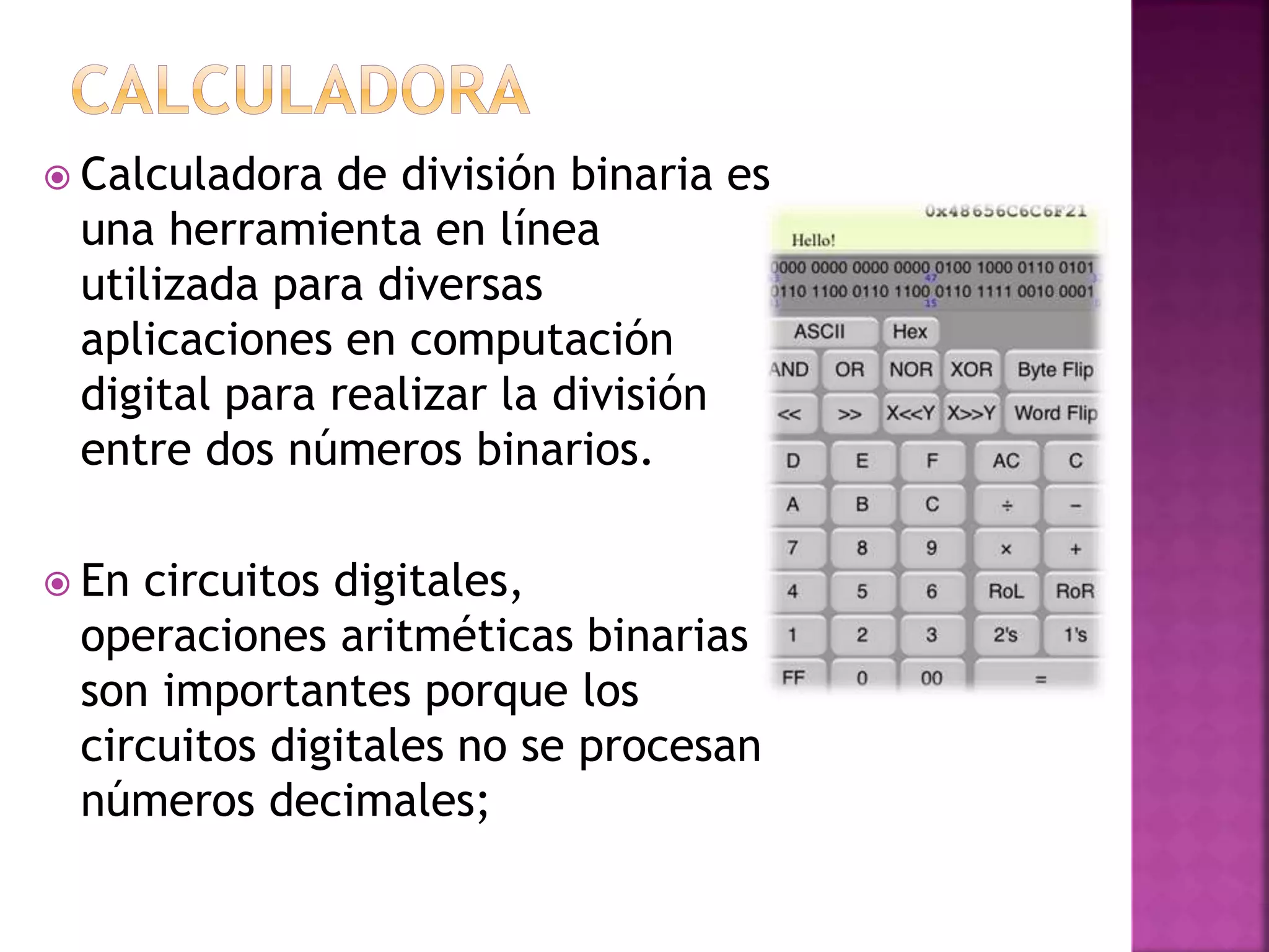  Calculadora de división binaria es
una herramienta en línea
utilizada para diversas
aplicaciones en computación
digital para realizar la división
entre dos números binarios.
En circuitos digitales,
operaciones aritméticas binarias
son importantes porque los
circuitos digitales no se procesan
números decimales;