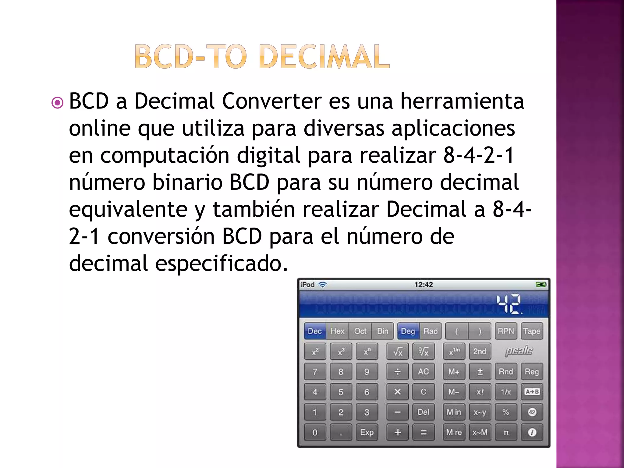  BCD a Decimal Converter es una herramienta
online que utiliza para diversas aplicaciones
en computación digital para realizar 8-4-2-1
número binario BCD para su número decimal
equivalente y también realizar Decimal a 8-4-
2-1 conversión BCD para el número de
decimal especificado.