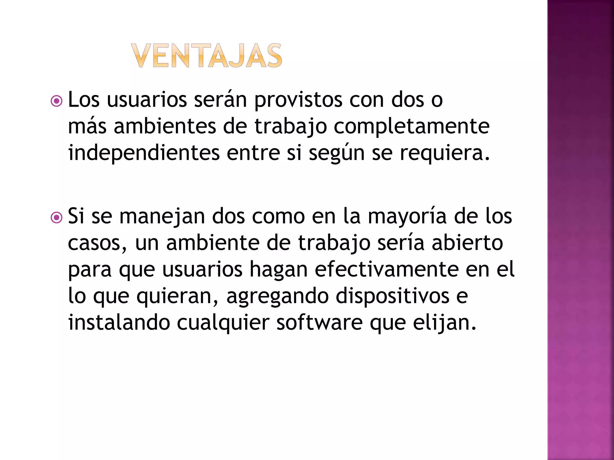  Los usuarios serán provistos con dos o
más ambientes de trabajo completamente
independientes entre si según se requiera.
Si se manejan dos como en la mayoría de los
casos, un ambiente de trabajo sería abierto
para que usuarios hagan efectivamente en el
lo que quieran, agregando dispositivos e
instalando cualquier software que elijan.