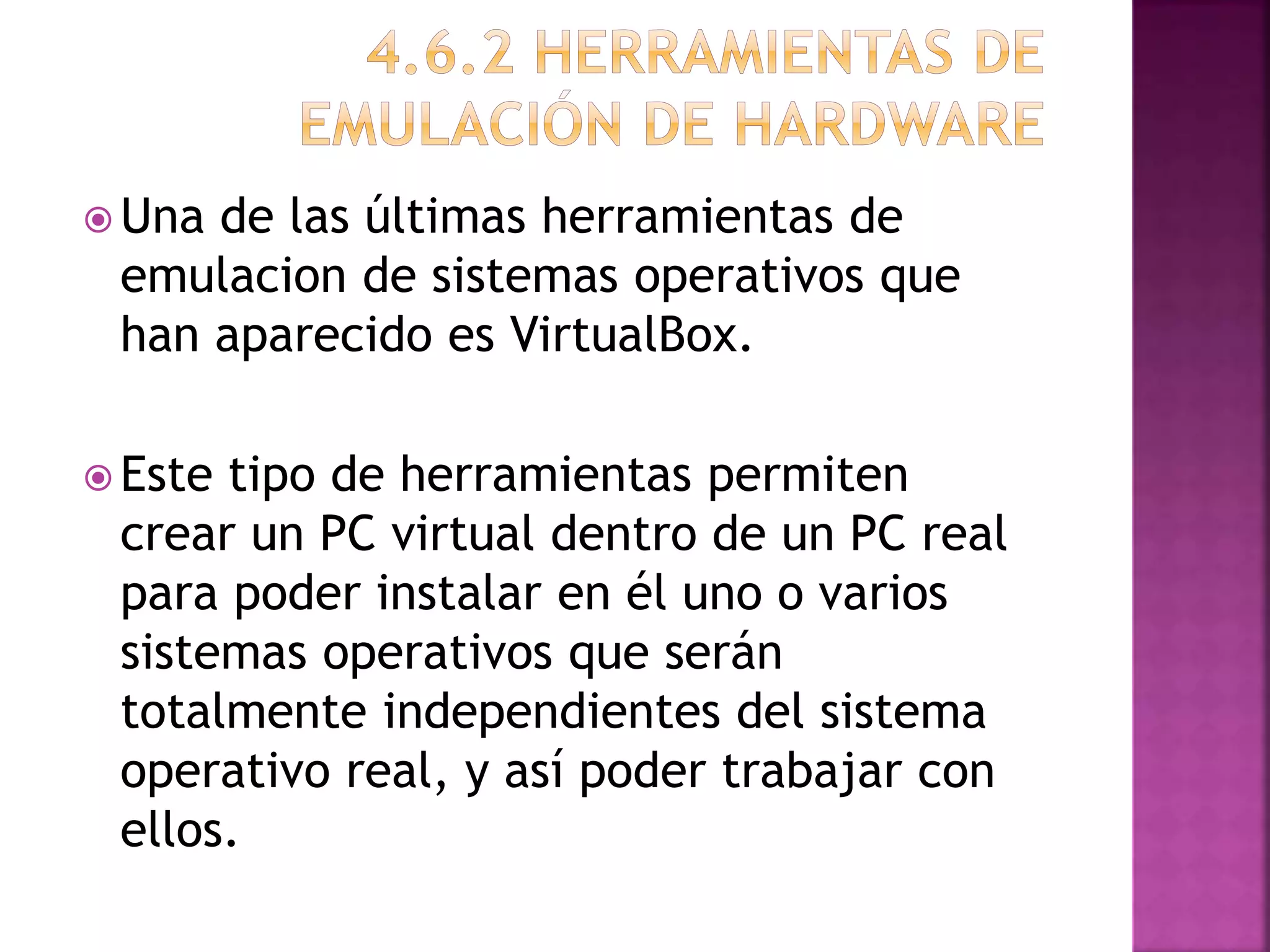  Una de las últimas herramientas de
emulacion de sistemas operativos que
han aparecido es VirtualBox.
Este tipo de herramientas permiten
crear un PC virtual dentro de un PC real
para poder instalar en él uno o varios
sistemas operativos que serán
totalmente independientes del sistema
operativo real, y así poder trabajar con
ellos.