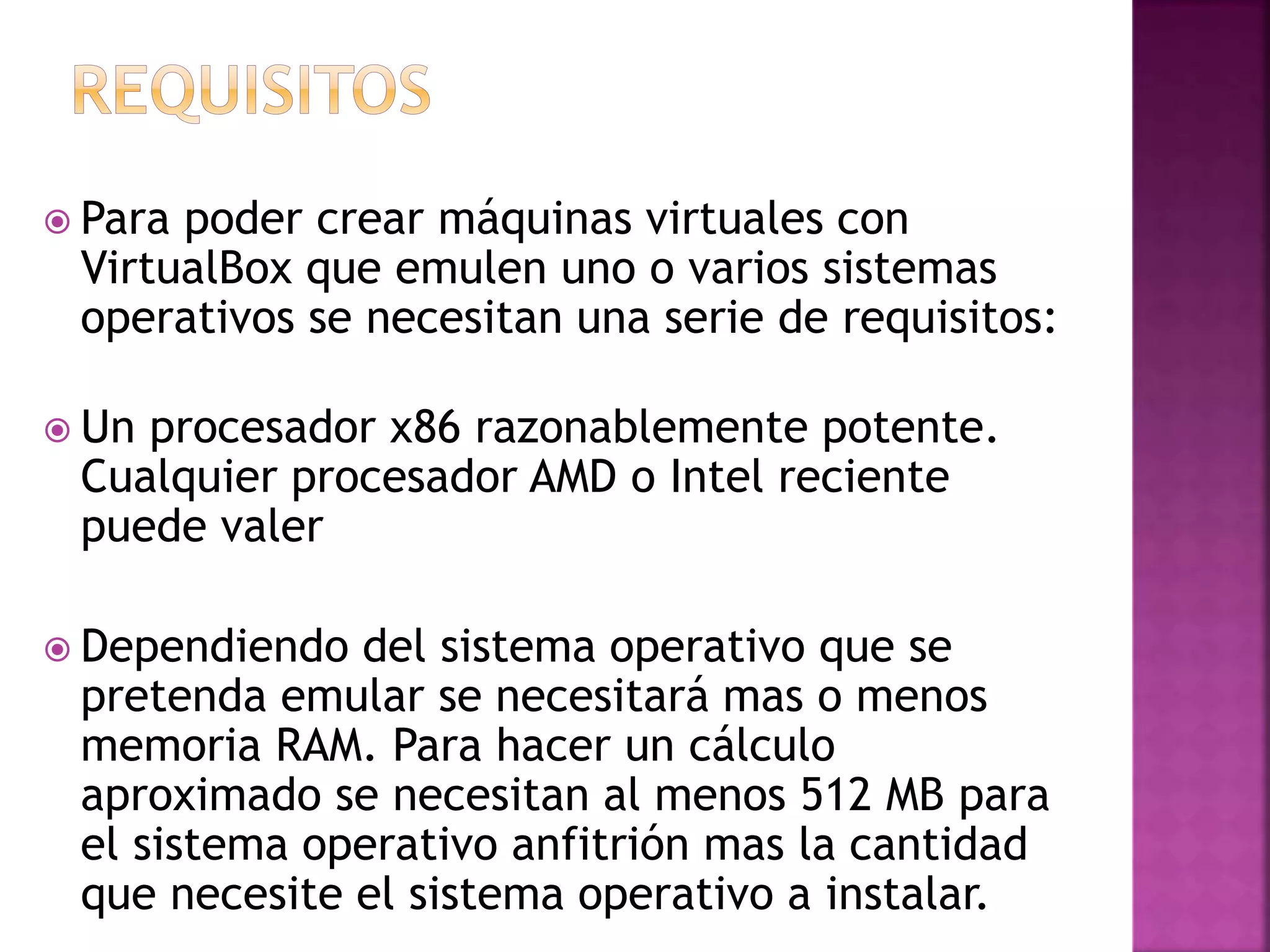  Para poder crear máquinas virtuales con
VirtualBox que emulen uno o varios sistemas
operativos se necesitan una serie de requisitos:
Un procesador x86 razonablemente potente.
Cualquier procesador AMD o Intel reciente
puede valer
Dependiendo del sistema operativo que se
pretenda emular se necesitará mas o menos
memoria RAM. Para hacer un cálculo
aproximado se necesitan al menos 512 MB para
el sistema operativo anfitrión mas la cantidad
que necesite el sistema operativo a instalar.