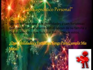 “Autodiagnóstico Personal” 
• ¿Quien Soy? 
• Soy un ser humano con debilidades y con fortalezas 
que quiere salir adelante con el apoyo de su familia y 
de sus amigos y que busca el bienestar de estos. 
• 
¿Que Debilidades y Fortalezas Tengo Para Cumplir Mis 
Metas? 
 