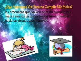 ¿Que Amenazas Veo Para no Cumplir Mis Metas? 
las amenazas que yo veo para no cumplir mis 
metas son los vicios ya sea de tomar trago o 
hacia las drogas alucinógenas. 
 