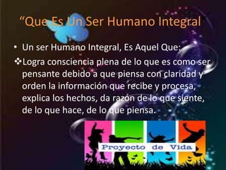 “Que Es Un Ser Humano Integral” 
• Un ser Humano Integral, Es Aquel Que: 
Logra consciencia plena de lo que es como ser 
pensante debido a que piensa con claridad y 
orden la información que recibe y procesa, 
explica los hechos, da razón de lo que siente, 
de lo que hace, de lo que piensa. 
 