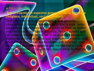  Método 2: 
Ten en cuenta los aspectos generales de tu conducta 
(religiosa, intelectual, social, familiar): 
Procura tener una autoconciencia que permita 
conocerte a ti mismo, tener respeto por la vida, tener 
autoestima y autonomía. Cada quien es libre de tomar 
una cierta posición frente a la vida. Ten en cuenta que 
no existe el fracaso como tal. Si no puedes conseguir 
alguna de tus metas es porque seguramente existe otra 
posibilidad mejor. Las posibilidades son infinitas, solo 
tienes que buscarlas. Analiza qué hiciste mal y no lo 
repitas, aprende de tus errores, busca otras formas de 
conseguir tus metas. 
 