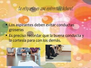 La etiqueta en una entrevista laboral. 
 Los aspirantes deben evitar conductas 
groseras 
 Es preciso recordar que la buena conducta y 
la cortesía para con los demás. 
 