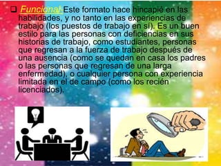  Funcional-Este formato hace hincapié en las 
habilidades, y no tanto en las experiencias de 
trabajo (los puestos de trabajo en sí). Es un buen 
estilo para las personas con deficiencias en sus 
historias de trabajo, como estudiantes, personas 
que regresan a la fuerza de trabajo después de 
una ausencia (como se quedan en casa los padres 
o las personas que regresan de una larga 
enfermedad), o cualquier persona con experiencia 
limitada en el de campo (como los recién 
licenciados). 
 