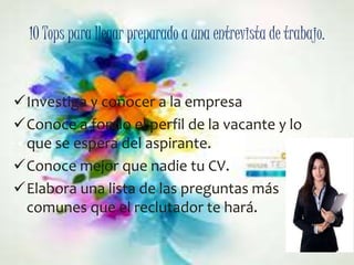 10 Tops para llegar preparado a una entrevista de trabajo. 
Investiga y conocer a la empresa 
Conoce a fondo el perfil de la vacante y lo 
que se espera del aspirante. 
Conoce mejor que nadie tu CV. 
Elabora una lista de las preguntas más 
comunes que el reclutador te hará. 
 