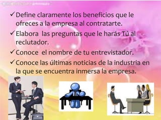 Define claramente los beneficios que le 
ofreces a la empresa al contratarte. 
Elabora las preguntas que le harás Tú al 
reclutador. 
Conoce el nombre de tu entrevistador. 
Conoce las últimas noticias de la industria en 
la que se encuentra inmersa la empresa. 
 