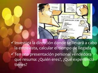 Investiga la dirección donde se llevará a cabo 
la entrevista, calcular el tiempo de llegada. 
Ten una presentación personal vendedora 
que resuma: ¿Quién eres?, ¿Qué experiencia 
tienes? 
 