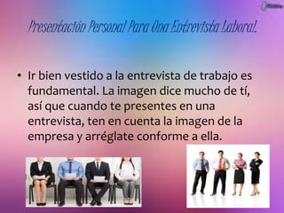 Presentación Personal Para Una Entrevista Laboral. 
• Ir bien vestido a la entrevista de trabajo es 
fundamental. La imagen dice mucho de tí, 
así que cuando te presentes en una 
entrevista, ten en cuenta la imagen de la 
empresa y arréglate conforme a ella. 
 