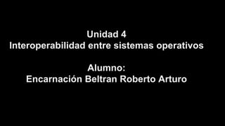 Unidad 4 
Interoperabilidad entre sistemas operativos 
Alumno: 
Encarnación Beltran Roberto Arturo 
 