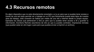 4.3 Recursos remotos
Es algún dispositivo que no esta directamente conectado o a tu pc pero que si puedes tener acceso a
través de una red (esto permite ver y trabajar en un PC que físicamente pueda estar lejos de nuestra
área de trabajo), está conexión se realiza por medio de una red o Internet desde tu propio equipo.
Ejemplos los discos que pertenecen a otra pc pero que tu puedes tener acceso a él y guardar tu
información, Escritorio Remoto (escritorios de otro pc que tu puedes controlar), Impresoras remotas
(que pueden estar en otro lugar o país pero que puedes enviar a imprimir un archivo).