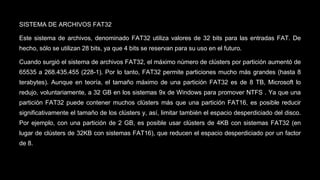 SISTEMA DE ARCHIVOS FAT32 
Este sistema de archivos, denominado FAT32 utiliza valores de 32 bits para las entradas FAT. De 
hecho, sólo se utilizan 28 bits, ya que 4 bits se reservan para su uso en el futuro. 
Cuando surgió el sistema de archivos FAT32, el máximo número de clústers por partición aumentó de 
65535 a 268.435.455 (228-1). Por lo tanto, FAT32 permite particiones mucho más grandes (hasta 8 
terabytes). Aunque en teoría, el tamaño máximo de una partición FAT32 es de 8 TB, Microsoft lo 
redujo, voluntariamente, a 32 GB en los sistemas 9x de Windows para promover NTFS . Ya que una 
partición FAT32 puede contener muchos clústers más que una partición FAT16, es posible reducir 
significativamente el tamaño de los clústers y, así, limitar también el espacio desperdiciado del disco. 
Por ejemplo, con una partición de 2 GB, es posible usar clústers de 4KB con sistemas FAT32 (en 
lugar de clústers de 32KB con sistemas FAT16), que reducen el espacio desperdiciado por un factor 
de 8. 
 
