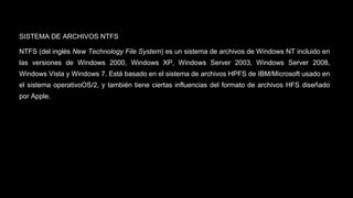 SISTEMA DE ARCHIVOS NTFS 
NTFS (del inglés New Technology File System) es un sistema de archivos de Windows NT incluido en 
las versiones de Windows 2000, Windows XP, Windows Server 2003, Windows Server 2008, 
Windows Vista y Windows 7. Está basado en el sistema de archivos HPFS de IBM/Microsoft usado en 
el sistema operativoOS/2, y también tiene ciertas influencias del formato de archivos HFS diseñado 
por Apple. 
