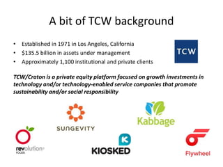 A bit of TCW background 
• Established in 1971 in Los Angeles, California 
• $135.5 billion in assets under management 
• Approximately 1,100 institutional and private clients 
TCW/Craton is a private equity platform focused on growth investments in 
technology and/or technology-enabled service companies that promote 
sustainability and/or social responsibility 
 
