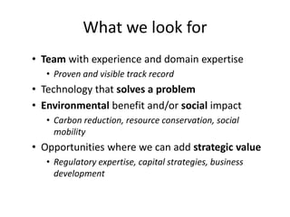 What we look for 
• Team with experience and domain expertise 
• Proven and visible track record 
• Technology that solves a problem 
• Environmental benefit and/or social impact 
• Carbon reduction, resource conservation, social 
mobility 
• Opportunities where we can add strategic value 
• Regulatory expertise, capital strategies, business 
development 
 