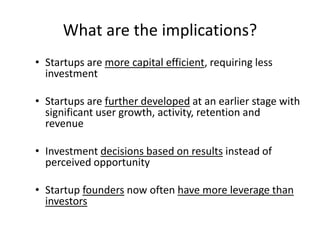 What are the implications? 
• Startups are more capital efficient, requiring less 
investment 
• Startups are further developed at an earlier stage with 
significant user growth, activity, retention and 
revenue 
• Investment decisions based on results instead of 
perceived opportunity 
• Startup founders now often have more leverage than 
investors 
 