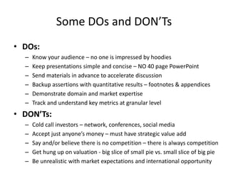 Some DOs and DON’Ts 
• DOs: 
– Know your audience – no one is impressed by hoodies 
– Keep presentations simple and concise – NO 40 page PowerPoint 
– Send materials in advance to accelerate discussion 
– Backup assertions with quantitative results – footnotes & appendices 
– Demonstrate domain and market expertise 
– Track and understand key metrics at granular level 
• DON’Ts: 
– Cold call investors – network, conferences, social media 
– Accept just anyone’s money – must have strategic value add 
– Say and/or believe there is no competition – there is always competition 
– Get hung up on valuation - big slice of small pie vs. small slice of big pie 
– Be unrealistic with market expectations and international opportunity 
 