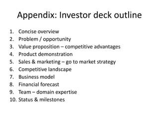 Appendix: Investor deck outline 
1. Concise overview 
2. Problem / opportunity 
3. Value proposition – competitive advantages 
4. Product demonstration 
5. Sales & marketing – go to market strategy 
6. Competitive landscape 
7. Business model 
8. Financial forecast 
9. Team – domain expertise 
10. Status & milestones 
