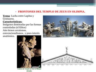 • FRONTONES DEL TEMPLO DE ZEUS EN OLIMPIA. 
Tema: Lucha entre Lapitas y 
Centauros. 
Características: 
Imágenes dominadas por las formas 
controladas (el Ethos) 
Aún tienen arcaísmos, 
convencionalismos, y poco interés 
anatómico. 
 
