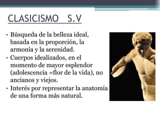 CLASICISMO S.V 
• Búsqueda de la belleza ideal, 
basada en la proporción, la 
armonía y la serenidad. 
• Cuerpos idealizados, en el 
momento de mayor esplendor 
(adolescencia =flor de la vida), no 
ancianos y viejos. 
• Interés por representar la anatomía 
de una forma más natural. 
 