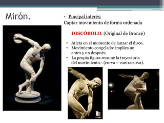 Mirón. 
• Pincipal interés: 
Captar movimiento de forma ordenada 
DISCÓBOLO. (Original de Bronce) 
• Atleta en el momento de lanzar el disco. 
• Movimiento congelado: implica un 
antes y un después. 
• La propia figura resume la trayectoria 
del movimiento.- (curva – contracurva). 
 