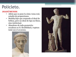 Policleto. 
DIADÚMENOS: 
• Atleta que se pone la cinta: tema real, 
estudio de proporciones. 
• Medida/tipo que responde al ideal de 
belleza, pero un ideal de tipo no físico, 
sino intelectual. 
• Abandono de toda geometría: 
escultura en X: flexibilidad y ruptura 
total con el arcaísmo. 
 