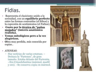 Fídias. 
• Representa el clasicismo unido a la 
serenidad, con un equilibrio perfecto 
entre las formas contenidas (el Ethos) y 
la expresión de sentimientos (el Pathos). 
• Gusto por la técnica de “paños 
mojados” (interés anatómico 
realista). 
• Temas mitológicos pero a la vez 
alegóricos. 
• Obra muy perdida, más conocida por 
copias.. 
• ATENEAS: 
▫ Hay noticias de varias estatuas. – 
Destaca la “Partenos”, de gran 
tamaño. Estaba delante del Partenón. 
–Era Crisoelefantina (mármol, marfil 
y oro). –Se conserva copia en mármol. 
 