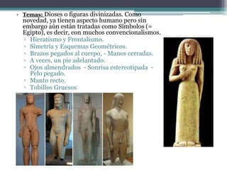 • Temas: Dioses o figuras divinizadas. Como 
novedad, ya tienen aspecto humano pero sin 
embargo aún están tratadas como Símbolos (= 
Egipto), es decir, con muchos convencionalismos. 
▫ Hieratismo y Frontalismo. 
▫ Simetría y Esquemas Geométricos. 
▫ Brazos pegados al cuerpo, - Manos cerradas. 
▫ A veces, un pie adelantado. 
▫ Ojos almendrados - Sonrisa estereotipada - 
Pelo pegado. 
▫ Manto recto. 
▫ Tobillos Gruesos 
 