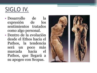 SIGLO IV. 
• Desarrollo de la 
expresión de los 
sentimientos tratados 
como algo personal. 
• Dentro de la evolución 
desde el Ethos hacia el 
Pathos, la tendencia 
será un poco más 
marcada hacia el 
Pathos, que llegará a 
su apogeo con Scopas. 
 