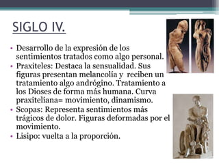 SIGLO IV. 
• Desarrollo de la expresión de los 
sentimientos tratados como algo personal. 
• Praxiteles: Destaca la sensualidad. Sus 
figuras presentan melancolía y reciben un 
tratamiento algo andrógino. Tratamiento a 
los Dioses de forma más humana. Curva 
praxiteliana= movimiento, dinamismo. 
• Scopas: Representa sentimientos más 
trágicos de dolor. Figuras deformadas por el 
movimiento. 
• Lisipo: vuelta a la proporción. 
 