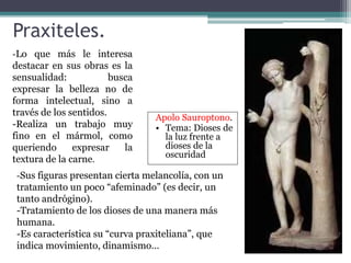 Praxiteles. 
-Lo que más le interesa 
destacar en sus obras es la 
sensualidad: busca 
expresar la belleza no de 
forma intelectual, sino a 
través de los sentidos. 
-Realiza un trabajo muy 
fino en el mármol, como 
queriendo expresar la 
textura de la carne. 
-Sus figuras presentan cierta melancolía, con un 
tratamiento un poco “afeminado” (es decir, un 
tanto andrógino). 
-Tratamiento de los dioses de una manera más 
humana. 
-Es característica su “curva praxiteliana”, que 
indica movimiento, dinamismo… 
Apolo Sauroptono. 
• Tema: Dioses de 
la luz frente a 
dioses de la 
oscuridad 
 