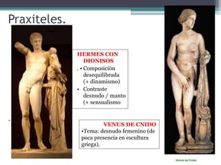 Praxiteles. 
HERMES CON 
DIONISOS 
. • Composición 
desequilibrada 
(+ dinamismo) 
• Contraste 
desnudo / manto 
(+ sensualismo 
Venus de Cnido 
- 
VENUS DE CNIDO 
•Tema: desnudo femenino (de 
poca presencia en escultura 
griega). 
 
