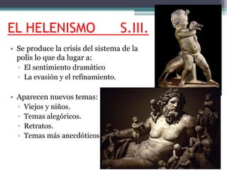 EL HELENISMO S.III. 
• Se produce la crisis del sistema de la 
polis lo que da lugar a: 
▫ El sentimiento dramático 
▫ La evasión y el refinamiento. 
• Aparecen nuevos temas: 
▫ Viejos y niños. 
▫ Temas alegóricos. 
▫ Retratos. 
▫ Temas más anecdóticos. 
 