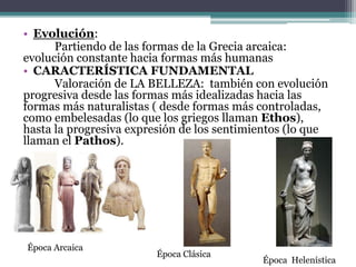 • Evolución: 
Partiendo de las formas de la Grecia arcaica: 
evolución constante hacia formas más humanas 
• CARACTERÍSTICA FUNDAMENTAL 
Valoración de LA BELLEZA: también con evolución 
progresiva desde las formas más idealizadas hacia las 
formas más naturalistas ( desde formas más controladas, 
como embelesadas (lo que los griegos llaman Ethos), 
hasta la progresiva expresión de los sentimientos (lo que 
llaman el Pathos). 
Época Arcaica 
Época Clásica 
Época Helenística 
 