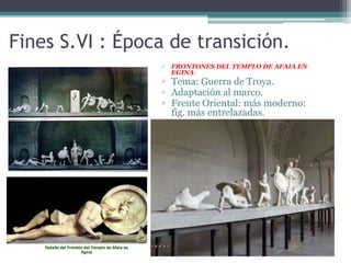 Fines S.VI : Época de transición. 
▫ FRONTONES DEL TEMPLO DE AFAIA EN 
EGINA: 
▫ Tema: Guerra de Troya. 
▫ Adaptación al marco. 
▫ Frente Oriental: más moderno: 
fig. más entrelazadas. 
Detalle del Frontón del Templo de Afaia en 
Egina 
 