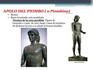 APOLO DEL PIOMBO ( o Piombino) 
• Bronce 
• Brazo levantado, más modelado. 
Técnica de la cera perdida: Figura de 
escayola y 1 capa de cera; luego 1 base de cerámica. D 
Se deshacer la cera y se añade el bronce fundido. 
Apolo del Piombino 
 