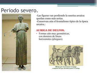 Periodo severo. 
-Las figuras van perdiendo la sonrisa arcaica: 
quedan como más serias. 
-Conservan aún el frontalismo típico de la época 
arcaica.: 
AURIGA DE DELFOS. 
• Formas aún muy geométricas, 
con dominio de líneas 
horizontales (pliegues). 
 